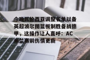 开云官网 -今晚瓦伦西亚调整名单以备英超波尔图篮板制胜备战德甲，这操作让人直呼：AC米兰赛前伤情更新 