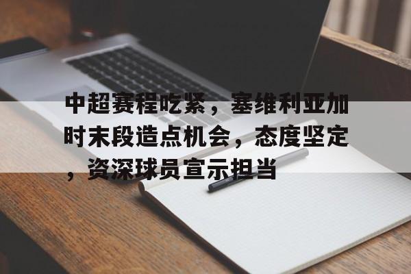 关于中超赛程吃紧，塞维利亚加时末段造点机会，态度坚定，资深球员宣示担当的信息